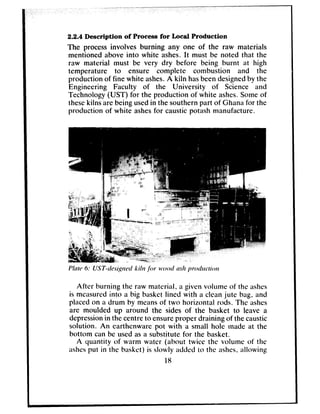 2.2.4 Description of Process for Local Production
The processinvolves burning any one of the raw materials
mentioned above into white ashes.It must be noted that the
raw material must be very dry before being burnt at high
temperature to ensure complete combustion and the
production of fine white ashes.A kiln hasbeendesignedby the
Engineering Faculty of the University of Science and
Technology (UST) for the production of white ashes.Someof
thesekilns are being usedin the southernpart of Ghanafor the
production of white ashesfor causticpotash manufacture.
After burning the raw material, a given volume of the ashes
is measuredinto a big basket lined with a cleanjute bag, and
placedon a drum by meansof two horizontal rods. The ashes
are moulded up around the sides of the basket to leave a
depressionin thecentreto ensureproper draining of the caustic
solution. An earthenware pot with a small hole made at the
bottom can be usedasa substitute for the basket.
A quantity of warm water (about twice the volume of the
ashesput in the basket) is slowly added to the ashes,allowing
18
 