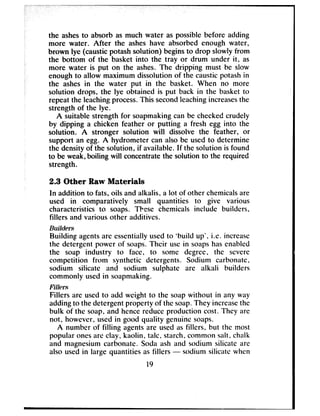 the ashesto absorb as much water as possiblebefore adding
more water. After the asheshave absorbed enough water,
brown lye (causticpotashsolution) beginsto drop slowly from
the bottom of the basket into the tray or drum under it? as
more water is put on the ashes.The dripping must be sEow
enoughto allow maximum dissolution of the causticpotashin
the ashesin the water put in the basket. When no more
solution drops, the lye obtained is put back in the basket to
repeat the leachingprocess.This secondleachingincreasesthe
strength of the lye.
A suitable strength for soapmakingcan be checkedcrudely
by dipping a chicken feather or putting a fresh egg into the
solution. A stronger solution will dissolve the feather, or
support an egg. A hydrometer can also be usedto determine
the density of the solution, if available. If the solution is found
to be weak,boiling will concentratethe solution to the required
strength.
2.3 Other Raw Materials
In addition to fats, oils and alkalis, a lot of other chemicalsare
used in comparatively small quantities to give various
characteristics to soaps. These chemicals include builders,
fillers and various other additives.
Builders
Building agentsare essentiallyusedto ‘build up’, i.e. increase
the detergent power of soaps.Their usein soapshasenabled
the soap industry to face, to some degree, the severe
competition from synthetic detergents. Sodium carbonate,
sodium silicate and sodium sulphate are alkali builders
commonly usedin soapmaking.
Fillers
Fillers are usedto add weight to the soapwithout in any way
addingto the detergentproperty of the soap.They increasethe
bulk of the soap, and hencereduceproduction cost. They are
not, however, usedin good quality genuinesoaps.
A number of filling agentsare usedasfillers, but the most
popular onesare clay, kaolin, talc, starch, common salt, chalk
and magnesiumcarbonate. Soda ash and sodium silicate are
also usedin large quantities asfillers - sodium silicntc when
19
 