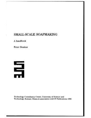 SnKALL-SCALE SOAPMAKING
A handbook
Peter Donkor
Technology Consultancy Centre, llniversity of Science and
Technology, Kumasi, Ghana in association with IT Publications 1986
 
