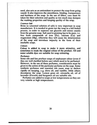 used,alsoactsasan antioxidant to protect the soapfrom going
rancid. It alsoimprovesthe smoothness,binding, transparency
and hardnessof the soap. In the use of fillers, care must be
taken for their selectionand quality astoo much may dampen
the washingproperties and keeping quality of the soap.
commonsalt
Brine (a saturated solution of salt) is very important in soap
manufacture.It is neededto grain out the soapin a full boiled
process,in order to separateout glycerin and excesscaustic
from the genuinesoap.Salt usedin graining hasto bepure, i.e.
free from compounds of iron (Fe), calcium (Ca) and
magnesium(Mg), otherwise they will causethe deterioration
of the soap and introduce impurity in the form of their
insoluble soaps.
Colours
Colour is added to soap to make it more attractive, and
sometimesto maskthe original colour of the product. Oil and
water soluble dyesare suitable for soapcolouring.
Perfumes
Someoils and fats produce soapsof unpleasantodour (even if
they are well clarified before use)which needto be perfumed.
However, in the useof theseperfumes,considerationmust be
givento the action of the particular perfumeon the soap.Some
synthetic perfumes and essential oils cause soap to darken
rapidly on keeping, e.g. clove oil, and vanillin, while others
decomposethe soap. Lemon grassoil, citronella oil, oil of
lavender(French) and bergamot oil are suitable oils.
Perfumesareaddedto soapsat low temperaturesasthey are
very volatile at high temperatures.
20
 