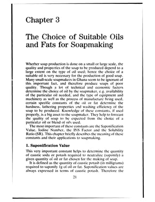 Chapter 3
The Choice of Suitable Oils
and Fats for Soapmaking
Whether soapproduction is done on a small or large scale,the
quality and properties of the soapto be produced dependto a
large extent on the type of oil used; hence the choice of a
suitable oil is very necessaryfor the production of good soap.
Many small-scalesoapmakersin Ghanaseemto be ignorant of
this important fact, and therefore produce soaps of poor
quality. Though a lot of technical and economic facters
determine the choice of oil by the soapmaker,e.g. availability
of the particular oil needed, and the type of equipment and
machinery as well as the processof manufacture being used,
certain specific constants of the oil or fat determine the
hardness,lathering properties and w&ing efficiency of the
soap to bc produced. Knowlcdgc of these constants. if used
properly. is a big assetto the boapmakcr.They help to forecast
the quality of soap to be cxpcctcd from the choice of a
particular oil or blend of oils used.
The mostimportant of theseconstantsarethe Saponification
Value. Iodine Number. the INS Factor and the Solubility
Ratio (SR). This chapter briefly dcscribcsthe meaningof these
constantsand their applications to soapmaking.
1. Saponification Value
This very important constant helps to determine the quantity
of caustic soda or potash required to neutraiizc (saponify) a
given quantity of oil or fat chosenfor the making of soap.
It is defined asthe quantity of causticpotash (in milligrams)
required to saponify Ig of oil or fat. Saponification valuesarc
always expressedin terms of caustic potash. Thcrcforc the
21
 