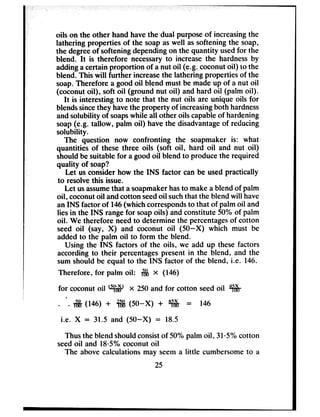 -1oils on the other hand havethe dual purposeof increasingthe
lathering properties of the soap aswell assoftening the soap,
the degreeof softening dependingon the quantity usedfor the
blend. It is therefore necessaryto increase the hardnessby
addinga certain proportion of a nut oil (e.g. coconut oil) to the
blend. This will further increasethe lathering properties of the
soap.Therefore a good oil blend must be madeup of a nut oil
(coconut oil), soft oil (ground nut oil) and hard oil (palm oil).
It is interesting to note that the nut oils are unique oils for
blendssincethey havethe property of increasingboth hardness
andsolubility of soapswhile all other oils capableof hardening
soap(e.g. tallow, palm oil) have the disadvantageof reducing
solubility.
The question now confronting the soapmaker is: what
quantities of these three oils (soft oil, hard oil and nut oil)
should be suitable for a good oil blend to produce the required
quality of soap?
Let us considerhow the INS factor can be usedpractically
to resolvethis issue.
Let usassumethat a soapmakerhasto make a blend of palm
oil, coconutoil andcotton seedoil suchthat the blend will have
an INS factor of 146(which correspondsto that of palm oil and
lies in the INS rangefor soapoils) and constitute 50% of palm
oil. We therefore needto determine the percentagesof cotton
seed oil (say, X) and coconut oil (50-X) which must be
added to the palm oil to form the blend.
Using the INS factors of the oils, we add up these factors
according to their percentagespresent in the blend, and the
sum should be equal to the INS factor of the blend, i.e. 146.
Therefore, for palm oil: & x (146)
for coconutoil w x 250and for cotton seedoil w
.
. . $j$ (146) + +$&(50-X) + w = 146
i.e. X = 31.5 and (50-X) = 18.5
Thus the blend shouldconsistof 50% palm oil, 3105%cotton
seedoil and 18~5%coconut oil
The above calculations may seema little cumbersometo a
25
 