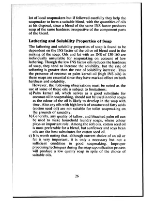 lot of local soapmakersbut if followed carefully they help the
soapmakerto form a suitable blend, with the quantities of oils
at his disposal, sincea blend of the salve INS factor produces
soapof the samehardnessirrespectiveof the component parts
of the blend.
Lathering and Solability Properties of Soap
The lathering and solubility properties of soap is found to be
dependenton the INS factor of the oil or oil blend usedin the
making of the soap. Oils and fat with an INS of 130-160are
individually unsuitable for soapmaking on account of low
lathering. Though the low INS factor oils reducesthe hardness
of soap, they tend to increasethe solubilitv, but the rate of
softening is greater than the rate of solubility increase.Thus
the presenceof coconut or palm kernel oil (high INS oils) in
thesesoapsare essentialsincethey havemarked effect on both
hardnessand solubility.
However, the following observations must be noted as the
useof someof theseoils is subject to limitations:
a) Palm kernel oil, which serves as a good substitute for
coconutoil in soapmaking,should not be usedin toilet soaps
asthe odour of the oil is likely to develop in the soapwith
time. Also any oils with high levelsof unsaturatedfatty acids
(cotton seedoil) are not suitable for toilet soapmakingon
the grounds of rancidity.
b)Generally, any quality of tallow, and bleachedpalm oil can
be used to make household laundry soaps, where colour
playsan important role. Among the soft oils, cotton seedoil
is most preferable for a blend, but sunflower and soyabean
oils are the best substitutesfor cotton seedoil.
c) It is worth noting that, although current choice of an oil or
fat is very important, it is only a necessarybut not a
sufficient condition in good soapmaking. Improper
processingtechniquesduring the soapsaponification process
will produce a low quality soap in spite of the choice of
suitable oils.
26
 