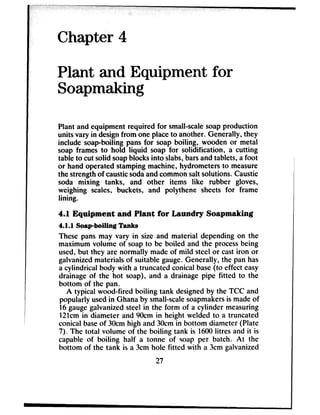 Chapter 4
Plant and Equipment for
Soapmaking
Plant and equipment required for small-scalesoapproduction
units vary in designfrom one placeto another. Generally, they
include soap-boiling pans for soap boiling, wooden or metal
soap frames to hold liquid soap for solidification, a cutting
table to cut solid soapblocksinto slabs,barsand tablets, a foot
or hand operated stamping machine, hydrometers to measure
the strengthof causticsodaandcommonsalt solutions. Caustic
soda mixing tanks, and other items like rubber gloves,
weighing scales, buckets, and polythene sheets for frame
lining.
4.1 Equipment and Plant for Laundry Soapmaking
4.1.1 Soap-boiling Tanks
These pans may vary in size and material depending on the
maximum volume of soapto be boiled and the processbeing
used,but they are normally made of mild steel or castiron or
galvanizedmaterials of suitable gauge.Generally, the pan has
a cylindrical body with a truncated conical base(to effect easy
drainage of the hot soap), and a drainage pipe fitted to the
bottom of the pan.
A typical wood-fired boiling tank designedby the TCC and
popularly usedin Ghana by small-scalesoapmakersis madeof
16gaugegalvanizedsteel in the form of a cylinder measuring
12lcm in diameter and 90cm in height welded to a truncated
conical baseof 30cmhigh and 30cmin bottom diameter (Plate
7). The total volume of the boiling tank is 1600litres and it is
capable of boiling half a tonne of soap per batch. At the
bottom of the tank is a 3cm hole fitted with a 3cm galvanized
27
 