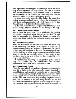 steelpipe with a matchinggatevalve through which the boiled
soapis dischargedinto the soapframes. The tank is mounted
on a one metre high ring frame support, made of 2Scm iron
rod, surroundedby burnt bricks and clay with an entranceand
a chimney to form a hearth for firewood heating.
In some developing countries like India, the wood-fired
boiling tanks are gradually being replaced by tanks equipped
with closedand open coils through which steamat about 45psi
flows (from a boiler) for the boiling of the soap.
In the rural areasof Ghana, soapmakingat the village level
is done using a 200litre oil drum for the boiling of the soap.
4.1.2 Caustic Soda Storage Tanks
This is a tank in which caustic soda solution of the required
strengthis preparedandstored for usewhen needed.The tank
may be rectangular or cylindrical in shape, but made of a
strong and thick material to withstand attack from caustic
soda.
4.1.3 Soap Moulding Boxes
Theseare wooden or metal framesinto which the boiled soap
is run for cooling. The boxesare rectangularin shapeand the
number of boxesusedby a soapmakerdependson the volume
of soapnormally producedin the unit. The sidesof the frames
can be made to be taken apart for easyremoval of the dried
soap, or can be permanently nailed. If the latter is used
polythene sheetsare used to line the box before the boiled
soapis run into them.
A wooden soap moulding box designedto give 52 bars of
soap of 3*7X6x37cm in dimensions will measure
20X4x96cm inside with a wall thicknessof 2cm.
4.1.4 Soap Cutting Tables
After the soapis hardenedand taken from the soapmoulding
box, it isin the form of asolid rectangularblock which needsto
beslabbedand further cut into barsor tabletsasrequired. This
isdoneusinga cutting table (Plate 8). The wooden table isfour
or six legged, with a crossbar running width-wise acrossits
central line, and boards 9cm high running length-wise along
eachside. On one sideof the table along the crossbar are two
or three suspensionwires kept taut by a butterfly nut on top of
the crossbar. The gap between any two wires is arranged to
29
 