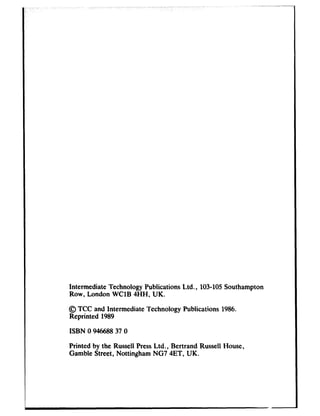 ~-__
Intermediate Technology Publications Ltd., 103-105Southampton
Row, London WClB 4HH, UK.
@ TCC and Intermediate Technology Publications 1986.
Reprinted 1989
ISBN 0 94668837 0
Printed by the Russell PressLtd., Bertrand Russell House,
Gamble Street, Nottingham NG7 4ET, UK.
 