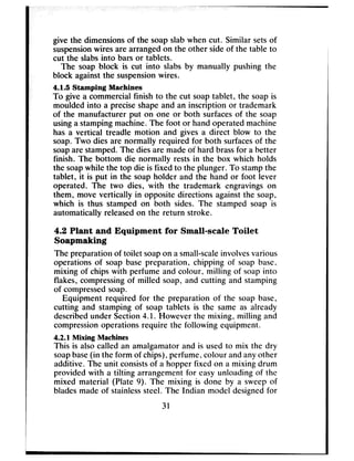 give the dimensionsof the soapslabwhen cut. Similar setsof
suspensionwires are arrangedon the other sideof the table to
cut the slabsinto barsor tablets.
The soap block is cut into slabs by manually pushing the
block againstthe suspensionwires.
4.1.5 Stamping Machines
To give a commercial finish to the cut soaptablet, the soapis
moulded into a preciseshapeand an inscription or trademark
of the manufacturer put on one or both surfacesof the soap
usinga stampingmachine.The foot or handoperated machine
has a vertical treadle motion and gives a direct blow to the
soap.Two dies are normally required for both surfacesof the
soapare stamped.The diesare madeof hard brassfor a better
finish. The bottom die normally rests in the box which holds
the soapwhile the top die is fixed to the plunger. To stampthe
tablet, it is put in the soapholder and the hand or foot lever
operated. The two dies, with the trademark engravingson
them, move vertically in opposite directions againstthe soap,
which is thus stamped on both sides. The stamped soap is
automatically releasedon the return stroke.
4.2 Plant and Equipment for Small-scale Toilet
Soapmaking
The preparation of toilet soapon asmall-scaleinvolvesvarious
operations of soap base preparation, chipping of soap base,
mixing of chips with perfume and colour, milling of soapinto
flakes, compressingof milled soap, and cutting and stamping
of compressedsoap.
Equipment required for the preparation of the soap base,
cutting and stamping of soap tablets is the same as already
describedunder Section4.1. However the mixing, milling and
compressionoperations require the following equipment.
4.2.1 Mixing Machines
This is alsocalled an amalgamatorand is usedto mix the dry
soapbase(in the form of chips), perfume, colour andanyother
additive. The unit consistsof a hopper fixed on a mixing drum
provided with a tilting arrangementfor easyunloading of the
mixed material (Plate 9). The mixing is done by a sweepof
bladesmade of stainlesssteel. The Indian model designedfor
31
 