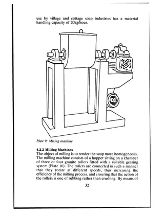 -
use by village and cottage soap industries has a material
handling capacity of 20kgIhour.
Plate 9: Mixing machine
4.2.2 Milling Machines
The object of milling is to render the soapmore homogeneous.
The milling machineconsistsof a hopper sitting on a chamber
of three or four granite rollers fitted with a suitable gearing
system(Plate 10). The rollers are connectedin sucha manner
that they rotate at different speeds, thus increasing the
efficiencyof the milling process,andensuringthat the action of
the rollers is one of rubbing rather than crushing. By meansof
32
 