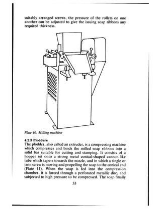suitably arranged screws,the pressureof the rollers on one
another can be adjusted to give the issuingsoap ribbons any
required thickness.
-
Plate IO: Milling machine
4.2.3 Plodders
The plodder, alsocalledanextruder, is acompressingmachine
which compressesand binds the milled soap ribbons into a
solid bar suitable for cutting and stamping. It consistsof a
hopper set onto a strong metal conical-shapedcannon-like
tube which taperstowardsthe nozzle, and in which a singleor
twin screwis moving andpropelling the soapto the conicalend
(Plate 11). When the soap is fed into the compression
chamber, it is forced through a perforated metallic disc, and
subjectedto high pressureto be compressed.The soapfinally
33
 