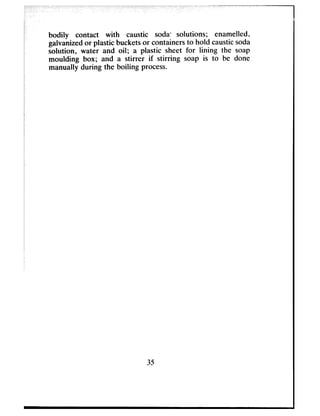 bodily contact with caustic soda* solutions; enamelled,
galvanizedor plastic bucketsor containersto hold causticsoda
solution, water and oil; a plastic sheet for lining the soap
moulding box; and a stirrer if stirring soap is to be done
manually during the boiling process.
35
 