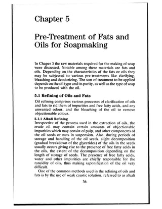 Chapter 5
Pre-Treatment of Fats and
Oils for Soapmaking
In Chaper 3 the raw materials required for the making of soap
were discussed.Notable among these materials are fats and
oils. Depending on the characteristicsof the fats or oils they
may be subjected to various pre-treatments like clarifying,
bleachinganddeodorizing. The sort of treatment to be applied
dependson theoil type andits purity, aswell asthe type of soap
to be produced with the oil.
5.1 Refining of Oils and Fats
Oil refining comprisesvarious processesof clarification of oils
and fats to rid them of impurities and free fatty acids, and any
unwanted odour, and the bleaching of the oil to remove
objectionable colour.
5.1.1 Alkali Refining
Irrespective of the processusedin the extraction of oils, the
crude oii may contain certain amounts of objectionable
impurities which may consistof pulp, andother componentsof
the oil seedsor nuts in suspension.Also, during periods of
storage and handling of the oil seeds, slight decomposition
(gradual breakdown of the glycerides) of the oils in the seeds
usually occursgiving rise to the presenceof free fatty acidsin
the oils, the extent of the decomposition depending on the
length of storage of seeds.The presenceof free fatty acids,
water and other impurities are chiefly responsible for the
rancidity of oils, thus making saponification of the oil very
difficult.
One of the common methodsusedin the refining of oils and
fats is by the useof weak causticsolution, referred to asalkali
36
 