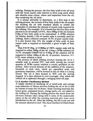 refining. During the process,the free fatty acidsin the oil react
with the weak causticsodasolution to form soapstock which
also absorbssomecolour, odour and impurities from the oil,
thus rendering the oil clean.
It is always advisable to determine, as a first step in the
refining process,the content of free fatty acidsin the oil sample
(by titrating the oil with standard alkali) to enable the
soapmakerto calculatethe amount of causticsodarequired for
the refining. For example, if it is found that the free fatty acids
presentin an oil sampleis 0=6%,then 1OOkgof the oil contains
006kgof free fatty acids to be neutralized. A 20”Be solution
(of relative density l* 16) of caustic soda is normally used for
refining. Sucha solution contains 14*3%of pure causticsoda.
It is also known that 14% (by weight of fatty acid) of pure
caustic soda is required to neutralize a given weight of fatty
acid.
Thus O*bxO*14kg,or 0=084kgof 100% caustic soda will be
required to refine 1OOkgof the oil. Using a 20”Be solution (of
14.3% strength) 0@$4/0*143or 0059kgof the solution will be
required to refine 1OOkgof the oil. In practice, however, Osl-
005%more solution is used.
The processof alkali refining involves heating the oil in a
suitable tank to around 32°C and while stirring the correct
quantity of 20”Be caustic solution is evenly sprinkled on the
surface.After severalminutes of the addition of the solution,
brownish or dark clots, which are saponified acids and
gelatinousimpurities, will be formed in the oil while it is being
stirred. The oil is then heated to 50°C and the stirring
stopped. It is then allowed to cool overnight, after which the
refined oil is siphoned through a swinging draw-off pipe.
5.1.2 Another Clarification Method
A simple method of clarifying oil at small-scaleand cottage
soapindustries in Ghana involves boiling the oil or fat in half
its volume of water for 4-6 hours. Somescentingmaterials like
lemon grass,cinnamon leaves,orangepeels,etc, are addedto
the boiling oil. During the boiling processthe steamfrom the
oil-water mixture takes along with it some of the undesirable
odour of the oil while the scentingmaterials give some scent
(deodorize) to the oil. After the boiling, the fire is put out and
the mixture allowed to cool. The cleanclarified oil which floats
37
 