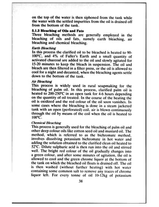 on the top of the water is then siphoned from the tank while
the water with the settled impurities from the oil is drained off
from the bottom of the tank.
6.1.3 Bleaching of Oils and Fats
Three bleaching methods are generally employed in the
bleaching of oils and fats, namely earth bleaching, air
bleaching and chemical bleaching.
Earth Bleaching
In this processthe clarified oil to be bleachedis heatedto 90-
lOO”C, and 4% of Fuller’s Earth and a small quantity of
activatedcharcoal are added to the oil and slowly agitated for
15-20minutes to keep the bleach in suspension.The oil and
bleachare then filtered in a filter press,or the oil is allowed to
cool for a night and decanted,whenthe bleachingagentssettle
down to the bottom of the tank.
Air Bleaching
This process is widely used in rural soapmaking for the
bleaching of palm oil. In this process, clarified palm oil is
heated to 200-250°Cin an open tank for 4-6 hours depending
on the quantity of oil treated. In the courseof the heating the
oil is oxidized and the red colour of the oil soon vanishes.In
some caseswhere the bleaching is done in a steam jacketed
tank with an open (perforated) coil, air is blown continuously
through the oil by meansof the coil when the oil is heated to
1OO*c.
Chemical Bleaching
This processis generally usedfor the bleachingof palm oil and
other deepcolour oils like cotton seedoil and mustardoil. The
method, which is referred to as the bichromate method,
involves dissolving potassium bichromate in hot water and
addingthe solution obtained to the clarified cleanoil heatedto
52°C. Dilute sulphuric acid is then run into the oil and stirred
well. The bright red colour of the oil gradually changesinto
a green colour, and after some minutes of agitation, the oil is
allowed to cool and the green chrome liquor at the bottom of
the tank on which the bleachedoil floats is drained off. The oil
is then washed (without further heating) with hot water
containing somecommon salt to removeany tracesof chrome
liquor left. For every tonne of oil IO-12kg of potassium
38
 