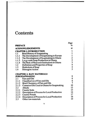 Contents
PREFACE
ACKNOWLEDGEMENTS
CHAPTER 1:INTRODUCTION
1.1 Brief History of Soapmaking
1.1.1 The Developmentof Soapmakingin Europe
1 1.2 The Developmentof Soapmakingin Ghana
1.1.3 Lqe-scale SoapProduction in Ghana
1.1.4 The Roie of ResearchInstitutions in Ghana
1.2 Definition andPropertiesof Soap
1.3 Hydrolysis of Soap
1.4 Detergent Action
CHAPTER 2: RAW MATERIALS
FOR SOAPMAKING
2-l FatsandOils
2.1.1 Classificationof FatsandOils
2.1.2 Brief Chemistryof FatsandOils
2.1.3 CommonOils Usedin Ghanafor Soapmaking
2.2 Alkalis
2.2.1 CausticSoda
2.2.2 Description of Processfor Local Production
2.2.3 CausticPotash
2.2.4 Description of Processfor LocalProduction
2.3 Other rawmaterials
V
Page
ix
xi
1
1
1
2
3
3
4
4
5
6
6
4
7
10
13
13
14
17
18
19
 