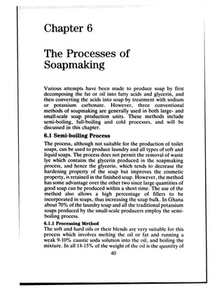 Chapter 6
The Processes of
Soapmaking
Various attempts have been made to produce soap by first
decomposingthe fat or oil into fatty acids and glycerin, and
then converting the acidsinto soapby treatment with sodium
or potassium carbonate. However, three conventional
methodsof soapmakingare generally usedin both large- and
small-scale soap production units. These methods include
semi-boiling, full-boiling and cold processes, and will be
discussedin this chapter.
6.1 Semi-boiling Process
The process,although not suitable for the production of toilet
soaps,canbe usedto producelaundry and all typesof soft and
liquid soaps.The processdoesnot permit the removalof waste
lye which contains the glycerin produced in the soapmaking
process,and hencethe glycerin, which tends to decreasethe
hardening property of the soap but improves the cosmetic
property, isretainedin the finished soap.However, the method
hassomeadvantageoverthe other two sincelargequantitiesof
good soapcanbe producedwithin a short time. The useof the
method also allows a high percentage of fillers to be
incorporated in soaps,thus increasingthe soapbulk. In Ghana
about70%of the laundry soapandall the traditional potassium
soapsproducedby the small-scaleproducersemploy the semi-
boiling process.
6.1.1 Processing Method
The soft and hard oils or their blendsare very suitable for this
processwhich involves melting the oil or fat and running a
weak 9-10% causticsodasolution into the oil, and boiling the
mixture. In all 14-15%of the weight of the oil is the quantity of
40
 