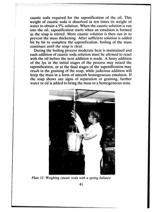 caustic soda required for the saponification of the oil. This
weight of caustic soda is dissolved in ten times its weight of
water to obtain a9% solution. When the causticsolution is run
into the oil, saponification starts when an emulsion is formed
as the soap is stirred. More causticsolution is then run in to
prevent the massthickening. After sufficient solution is added
bit by bit to complete the saponification, boiling of the mass
continues until the soapis clear.
During the boiling processmoderate heat is maintained and
eachaddition of causticsodasolution must be allowed to react
with the oil before the next addition is made. A hastyaddition
of the lye in the initial stagesof the processmay retard the
saponification, or at the final stagesof the saponification may
result in the graining of the soap,while judicious addition will
keep the massin a form of smooth homogeneousemulsion. If
the soap shows any signs of separation or graining, further
water or oil is addedto bring the massto a homogeneousstate.
Plrrte 12: Weighing cnustic so&a with n spring balance
41
 