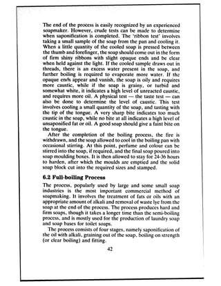 The end of the processis easily recognizedby an experienced
soapmaker. However, crude tests can be made to determine
when saponification is completed. The ‘ribbon test’ involves
taking a small sampleof the soapfrom the pan and cooling it.
When a little quantity of the cooled soap is pressedbetween
the thumb andforefinger, the soapshouldcomeout in the form
of firm shiny ribbons with slight opaque ends and be clear
when held againstthe light. If the cooled sampledrawsout in
threads, there is an excesswater present in the soap, and
further boiling is required to evaporate more water. If the
opaque ends appear and vanish, the soap is oily and requires
more caustic, while if the soap is grainy, or turbid and
somewhatwhite, it indicates a high level of unreactedcaustic,
and requires more oil. A physical test - the taste test - can
also be done to determine the level of caustic. This test
involvescooling a small quantity of the soap, and tasting with
the tip of the tongue. A very sharp bite indicates too much
causticin the soap,while no bite at all indicatesa high level of
unsaponifiedfat or oil. A good soapshould give a faint bite on
the tongue.
After the completion of the boiling process, the fire is
withdrawn, andthe soapallowed to cool in the boiling panwith
occasionalstirring. At this point, perfume and colour can be
stirred into the soap,if required, andthe final soappoured into
soapmoulding boxes.It is then allowed to stayfor 24-36hours
to harden, after which the moulds are emptied and the solid
soapblock cut into the required sizesand stamped.
6.2 Full-boiling Process
The process, popularly used by large and some small soap
industries is the most important commercial method of
soapmaking. It involves the treatment of fats or oils with an
appropriate amount of alkali andremovalof wastelye from the
soapat the end of the process.The processproduceshard and
firm soaps,though it takes a longer time than the semi-boiling
process,and is mostly usedfor the production of laundry soap
and soapbasesfor toilet soaps.
The processconsistsof four stages,namely saponification of
the oil with alkali, graining out of the soap.boiling on strength
(or clear boiling) and fitting.
42
 