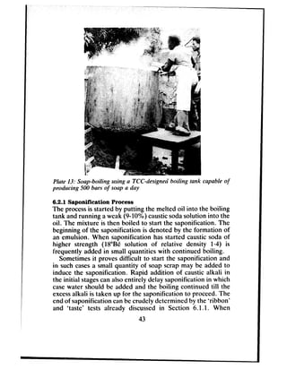 Phte 13: Soap-boiling ruing a KC-designed boiling tank capable of
producing 500 bars of soap a day
6.2.1 Saponification Process
The processis started by putting the melted oil into the boiling
tank andrunning aweak (9.10%) causticsodasolution into the
oil. The mixture is then boiled to start the saponification. The
beginningof the saponification is denoted by the formation of
an emulsion. When saponification hasstarted caustic sodaof
higher strength (NoBe solution of relative density l-4) is
frequently added in small quantities with continued boiling.
Sometimesit provesdifficult to start the saponification and
in suchcasesa small quantity of soapscrap may be added to
induce the saponification. Rapid addition of caustic alkali in
the initial stagescanalsoentirely delay saponification in which
casewater should be added and the boiling continued till the
excessalkali is taken up for the saponification to proceed.The
endof saponification canbecrudely determined by the ‘ribbon’
and ‘taste’ tests already discussed in Section 6.1.1. When
43
 