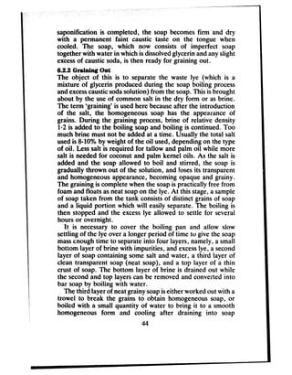 saponification is completed, the soap becomesfirm and dry
with a permanent faint caustic taste on the tongue when
cooled. The soap, which now consists of imperfect soap
together with water in which is dissolvedglycerin andanyslight
excessof causticsoda, is then ready for graining out.
6.2.2 Graiuiug Out
The object of this is to separate the waste lye (which is a
mixture of glycerin produced during the soap boiling process
andexcesscausticsodasolution) from the soap.This isbrought
about by the useof common salt in the dry form or asbrine.
The term ‘graining’ is usedhere becauseafter the introduction
of the salt, the homogeneous soap has the appearance of
grains. During the graining process,brine of relative density
1.2 is added to the boiling soapand boiling is continued. Too
much brine must not be addedat a time. Usually the total salt
usedis 840% by weight of the oil used,dependingon the type
of oil. Lesssalt is required for tallow and palm oil while more
salt is neededfor coconut and palm kernel oils. As the salt is
added and the soap allowed to boil and stirred, the soap is
gradually thrown out of the solution, and losesits transparent
and homogeneousappearance,becoming opaque and grainy.
The graining is comp!etewhen the soapis practically free from
foam and floats asneatsoapon the lye. At this stage,a sample
of soaptaken from the tank consistsof distinct grainsof soap
and a liquid portion which will easily separate.The boiling is
then stopped and the excesslye allowed to settle for several
hours or overnight.
It is necessaryto cover the boiling pan and allow slow
settling of the lye over a longer period of time to give the soap
massenoughtime to separateinto four layers, namely, a small
bottom layer of brine with impurities, and excesslye, a second
layer of soapcontaining some salt and water, a third layer of
clean transparent soap (neat soap), and a top layer of a thin
crust of soap. The bottom layer of brine is drained out while
the secondand top layers can be removed and converted into
bar soapby boiling with water.
The third layer of neatgrainy soapiseither worked out with a
trowel to break the grains to obtain homogeneoussoap, or
boiled with a small quantity of water to bring it to a smooth
homogeneous form and cooling after draining into soap
44
 