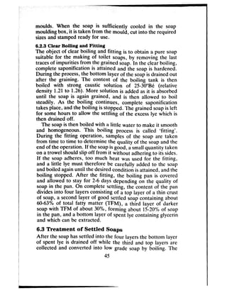 moulds. When the soap is sufficiently cooled in the soap
moulding box, it is taken from the mould, cut into the required
sizesand stampedready for use.
6.2.3 Clear Boiling and Fitting
The object of clear boiling and fitting is to obtain a pure soap
suitable for the making of toilet soaps, by removing the last
tracesof impurities from the grained soap. In the clear boiling,
complete saponification is attained and the soap is hardened.
During the process,the bottom layer of the soapis drained out
after the graining. The content of the boiling tank is then
boiled with strong caustic solution of 25-30"Bk (relative
density 1.21to 1.26). More solution is added asit is absorbed
until the soap is again grained, and is then allowed to boil
steadily. As the boiling continues, complete saponification
takesplace, andthe boiling is stopped. The grained soap is left
for somehours to allow the settling of the excesslye which is
then drained off.
The soapis then boiled with a little water to make it smooth
and homogeneous. This boiling process is called ‘fitting’.
During the fitting operation, samples of the soap are taken
from time to time to determine the quality of the soapand the
end of the operation. If the soapis good, asmallquantity taken
on a trowel shouldslip off from it without adheringto its sides.
If the soap adheres, too much heat was used for the fitting,
and a little lye must therefore be carefully added to the soap
and boiled againuntil the desiredcondition is attained, andthe
boiling stopped. After the fitting, the boiling pan is covered
and allowed to stay for 2-6 days depending on the quality of
soapin the pan. On complete settling, the content of the pan
divides into four layersconsistingof a top layer of a thin crust
of soap, a secondlayer of good settled soapcontaining about
6043% of total fatty matter (TFM), a third layer of darker
soapwith TFM of about 30%, forming about 15-20% of soap
in the pan, and a bottom layer of spent lye containing glycerin
and which can be extracted.
6.3 Treatment of Settled Soaps
After the soaphassettled into the four layersthe bottom layer
of spent lye is drained off while the third and top layers are
collected and converted into low grade soap by boiling. The
45
 