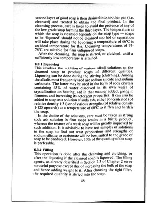 secondlayer of goodsoapisthen drainedinto anotherpan(i-e.
cleansed) and treated to obtain the final product. In the
cleansingprocess,careis taken to avoidthe presence of any of
the low gradesoapforming the third layer. The temperature at
which the soapis cleanseddepends on the soap type - soaps
to be ‘liquored’ should not be cleansedtoo hot or separation
will take place during the liquoring; a temperature of 66°Cis
an ideal temperature for this. Cleansingtemperatures of ‘74
76°Care suitable for firm unliquored soaps.
After the cleansing,the soap is stirred, or clutched, until a
sufficiently low temperature is attained.
6.3.1 Liquoring
This involves the addition of various alkali solutions to the
cleansed soap to produce soaps of different qualities.
Liquoring can be done during the stirring (clutching). Among
the alkalis most frequently usedaresodiumsilicateandsodium
carbonate.The latter may be usedin *iheform of sodacrystals
containing 63% of water dissolved in its own water of
crystallization on heating, and in that manner added, giving it
firmnessand increasingits detergentproperties. It canalsobe
addedto soapasasolution of sodaash,either concentrated(of
relative density l-31) or of variousstrengths(of relative density
l-125 upwards)at a temperature of 60°Cto stiffen and harden
the soap.
In the choice of the solutions, caremust be taken asstrong
soda ash solution in firm soaps results in a brittle product,
whereasthe texture of a weak soap will begreatly improved by
suchaddition. It is advisableto havetest samples of sdutions
in the soap to find out what proportions and strengths of
sodium silicate or carbonatewill be bestsuited to the gradeof
soapto beproduced. However, 1()0/nof thequantity of thesoap
is preferable.
6.3.2 Filling
This operation is done after the cleansingand clutching, or
after the liquoring if the cleansedsoap is liquored. The filling
agents,asalready describedin Section2.3 of Chapter 2 serve
no usefulpurposeexceptthat of increasingthe bulk of the soap
and henceadding weight to it. After choosingthe right filler,
the required quantity is stirred into the soap.
46
 
