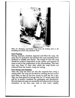 Plate 14: Draining semi-boiled soap from the boiling tank to the
modding box lined with polythene sheet
6.3.3 Framing
Having cleansed,clutched, liquored and filled the soap, the
soapmay be perfumed and drained into soapmouding boxes
(frames) to solidify into blocks. The length of time the soap
should be cooled is dependent on the quality and quantity of
soapaswell asthe temperature of the surroundings.This time
may vary from 3-7 days after which the soap blocks are
removedfrom the frames, ready for cutting.
6.3.4 Drying and Stamping
After the soap has been cut into the required bars using a
cutting table, bar soapcanbe dried by stackingthe barsacross
each other so that air has free accessto each bar for a day.
They are then placed in storagebins for 2-3 weekswhen they
will be in perfect condition for packaging and distribution.
Heavily liquored soapsareunsuitablefor long periodsof drying
treatment, as the bars may tend to lose water rapidly,
47
 