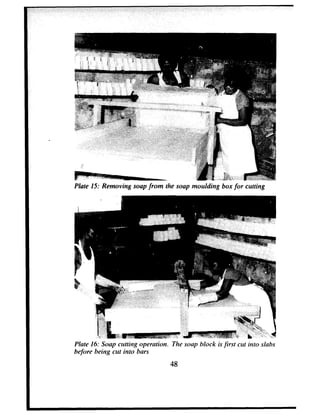 Plate 15: Removing soap from the soap moulding box for cutting
I
1 : 1
; ‘.yf, .-v*i,; ,“,
_ “2
(‘1b’;, ‘$:.q
Plate 16: Soap clttting operation. The soap block is first cut into slabs
before being cut into bars
48
 