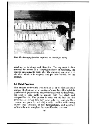 Plate I?: Arrcrrtgirlg j%slred sorry bars ONshelv~~.sfor drying
resulting in shrinkage and distortion. The dry soap is then
stamped by means of a stamping machine. If necessary, the
soap is transferred to racks after the stamping to expose it to
air after which it is wrapped and put into cartons for the
market.
6.4 Cold Process
This process involves the treatment of fat or oil with a dcfinitc
amount of alkali and no separation of waste lye. Although it is
possible with great care to produce neutral soap by this process
the soap is very liable to contain both free alkali and
unsaponified fat. The process is based on the fact that the
glycerolcs of certain low fatty acids oils (e.g. nut oils like)
coconut and palm kernel oils) readily combine with strong
caustic soda solutions at low temperatures, and generate
sufficient heat to complete the saponification reaction.
49
 