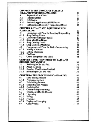 CHAPTER 3: THE CHOICE OF SUITABLE
OILS AND FATS FOR SOAPMAKING
3.1 SaponificationValue
3.2 Iodine Number
3.3 INS Factor
3.3.1 PrticticalApplication of INS Factor
3.4 Lathering andSolubility Propertiesof Soap
CHAPTER 4: PLANT AND EQUIPMENT FOR
SOAPMAKING
4.1 Equipment andPlantfor Laundry Soapmaking
4.1.1 SoapBoiling Tanks
4.1.2 CausticSodaStorageTanks
4.1.3 SoapMoulding Boxes
4.1.4 SoapCutting Tables
4.f .5 SoapStampingMachines
4.2 Equipment andPlantfor Toilet Soapmaking
4.2.1 Mixing Machines
4.2.2 Milling Machines
4.2.3 Plodders
4.3 Other Equipment andTools
CHAPTER 5: PRE-TREATMENT OF FATS AND
OILS FOR SOAPMaKING
5.1 Refining of Oils andFats
51.1 Alkali Refining
5.1.2 Another Clarification Method
5.1.3 Bleachingof Oils andFats
CHAPTER 6: THE PROCESSOF SOAPMAKING
6.1
6.1.1
6.2
6.2.1
6.2.2
6.2.3
6.3
6.3.1
6.3.2
6.3.3
6.3.4
6.4
Semi-boilingProcess
Processingmethod
Full-boiling Process
SaponificationProcess
Graining Out
ClearBoiling andFitting
Treatment of SettledSoaps
Liquoring
Filling
Framing
Drying andStamping
Cold Process
vi
21
21
23
23
24
26
27
27
27
29
29
29
31
31
31
32
33
34
36
36
36
37
38
40
40
40
42
43
44
45
45
46
46
47
47
, 49
 