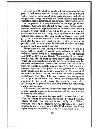 Coconut oil is the chief oil employed but sometimestallow,
palm oil lard, cotton seedoil, or evencastoroil canbeblended
with coconut or palm kernel oil to make the soap, with slight
temperature changeto render the blend liquid. Soapsmade
with theseblendsresemble,in appearance,milled toilet soaps.
In this process,it is very necessaryto use high grade raw
materials. Oils and fats should be free from excessacidity
becausecausticsodarapidly neutralizesfree fatty acidsforming
granules of soap which grain out in the presenceof strong
causticsolution, andsincethe grainy soapis difficult to remove
without heat increase, the soap tends to become thick and
gritty and sometimesdiscolours. The caustic soda being used
must also be pure, i.e. must contain as little carbonate as
possible, and the water must be soft and all other materials
carefully freed from particles of dirt.
The processinvolves stirring into the milled fat or oil in a
tank, half its weight of caustic soda solution of 40”B6 of
(relative density l&37) at a temperature of 24°C for coconut
and 38°C to 49°C for the blends. The running of the caustic
solution into the oil must be done slowly and continuously.
Whenthe solution is being run into the oil the mixture must be
stirred in one direction. When all the causticsodasolution has
beenrun into the oil and the mixture stirred for 30-45minutes,
chemical reaction takes place with the generation of heat,
finally resulting in the saponification of the oil. The content of
the tank looks thin at first, but after somefew hoursit becomes
a solid mass.The edgesof the soapbecomemore transparent
as the process advances, and when the transparency has
extended to the whole mass, the soap is ready, after
perfuming to be poured into moulding boxes for hardening,
cutting and stamping.
A little causticpotashsolution usedto blend the causticsoda
solution greatly improvesthe appearanceof the soap,making
it smoother and milder.
If filling agentsareto be incorporated in the soapthis isdone
after the running in of the causticsolution. For laundry soaps,
silicate of soda, talc and starch are chiefly used. Silicate
solutions must be of strength 3O”rw. However, it is quite
possibleto make a soap of 45-50% TFM without any filling
agentbeing added, simply by using a weaker causticlye.
50
 