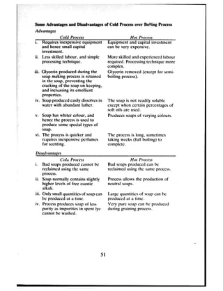 Some Advantages and Disadvantages of Cold Process over Bo!!ing Process
Advantages
Cold Process Hot Process
i. Requires inexpensive equipment Equipment and capital investment
and hence small capital can be very expensive.
investment.
ii. Less skilled labour. and simple
processing technique.
More skilled and experienced labour
required. Processing technique more
complex.
iii. Glycerin produced during the Glycerin removed (except for semi-
soap making process is retained boiling process).
in the soap, preventing the
cracking of the soap on keeping,
and incrtzasing its emollient
proper-tics.
iv. Soap produced easily dissolves in The soap is not readily soluble
water with abundant iathcr. except when certain pcrcentagcs of
Soft oils ilrC uSCd.
v. Soap has whiter colour, and
hence the process is used to
produce some special types of
soap.
Products soaps of varying colours.
vi. The process is quicker and
rcquircs incxptnsive perfumes
for scenting.
Bisacivan rages
The process is long, sometimes
taking weeks (full boiling) to
complete.
Cola Process
i. Bad soaps produced cannot be
reclaimed using the same
process.
ii. Soap normally contains slightly
higher levels of free caustic
alkali.
iii. Only small yuimtitics of SOilp Cilll
bc produced at a time.
iv. Process produces soap of less
purity as impurities in spent lye
cannot be washed.
51
Hot Process
Bad soaps produced can bc
reclaimed using the same process.
Process allows the production of
ncutrid SOihpS.
Lilrgc quimtitics of S(Jilp can bc
produced ilt il time.
Very pure soap can bc produced
during graining process.
.
 