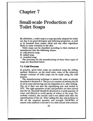 Chapter 7
Small-scale Production of
Toilet Soaps
By definition, a toilet soapis a soapspeciallyadaptedfor toilet
usedue to its good detergent and lathering properties, aswell
as its freedom from caustic alkali and any other ingredient
likely to causeirritation to the skin.
Toilet soapscan be classifiedaccordingto their method of
manufactureinto the following classes:
a) cold processsoap,
b) milled soap,
c) remelted soap.
The processesfor the manufacturing of thesethree typesof
soapsare describedbelow.
7.1 Cold Process
In practice, good toilet soapsare produced using the milling
method. However, on the small scale,some of the relatively
cheapervarieties of toilet soapscan be made using the cold
process.
The manufacturing technique is almost the sameasalready
describedin Section6.4. The p-- -aW~.SS consistsof melting the fat
or oil in apanandsievingout anyimpurities in it, after settling.
The oil is then run into the saponifying pan and cooled to
35°C.The right quantities of dye and perfume are then stirred
into the oil. Dyestuff shouldbe dissolvedin a small quantity of
water and filtered to avoid specksof colour in the soap. For
carbolic varieties, the cresylicacid is not added until after the
saponificationof the oil. After adding the dye and perfume to
the oil the required quantity and strength (38-40”Be) of
causticsodasolution is run into it in athin streamwith constant
 