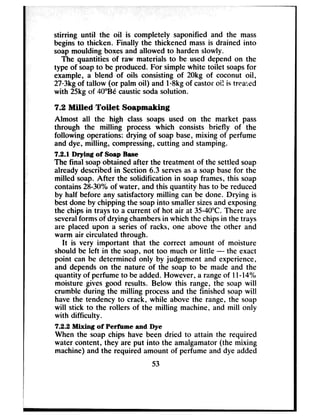 stirring until the oil is completely saponified and the mass
begins to thicken. Finally the thickened massis drained into
soapmoulding boxesand allowed to harden slowly.
The quantities of raw materials to be used depend on the
type of soapto be produced. For simple white toilet soapsfor
example, a blend of oils consisting of 20kg of coconut oil,
27.3kgof tallow (or palm oil) and 1l8kg of castoroif is treated
with 25kg of 4O”Becausticsodasolution.
7.2 Milled Toilet Soapmaking
Almost all the high class soaps used on the market pass
through the milling process which consists briefly of the
following operations: drying of soapbase,mixing of perfume
and dye, milling, compressing,cutting and stamping.
7.2.1 Drying of Soap Base
The final soapobtained after the treatment of the settled soap
already describedin Section 6.3 servesasa soapbasefor the
milled soap. After the solidification in soapframes, this soap
contains28-30% of water, and this quantity hasto be reduced
by half before any satisfactory milling can be done. Drying is
bestdone by chipping the soapinto smaller sizesand exposing
the chipsin trays to a current of hot air at 35-40°C.There are
severalforms of drying chambersin which the chipsin the trays
are placed upon a seriesof racks, one above the other and
warm air circulated through.
It is very important that the correct amount of moisture
should be left in the soap, not too much or little - the exact
point can be determined only by judgement and experience,
and dependson the nature of the soap to be made and the
quantity of perfume to be added. However, a rangeof ll-14%
moisture gives good results. Below this range, the soap will
crumble during the milling processand the finished soapwill
have the tendency to crack, while above the range, the soap
will stick to the rollers of the milling machine, and mill only
with difficulty.
7.2.2 Mixing of Perfbme and Dye
When the soap chips have been dried to attain the required
water content, they are put into the amalgamator (the mixing
machine) and the required amount of perfume and dye added
53
 