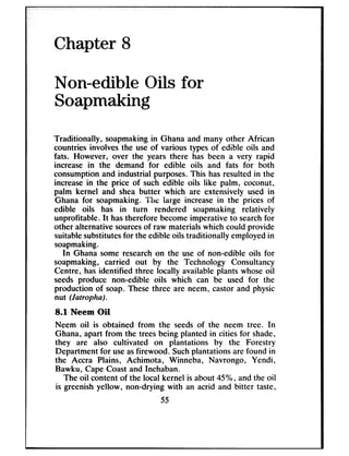 Chapter 8
Non-edible Oils for
Soapmaking
Traditionally, soapmakingin Ghana and many other African
countries involves the use of various types of edible oils and
fats. However, over the years there has been a very rapid
increase in the demand for edible oils and fats for both
consumption and industrial purposes.This hasresulted in the
increasein the price of such edible oils like palm, coconut,
palm kernel and shea butter which are extensively used in
Ghana for soapmaking. The large increase in the prices of
edible oils has in turn rendered soapmaking relatively
unprofitable. It hastherefore becomeimperative to searchfor
other alternative sourcesof raw materialswhich could provide
suitablesubstitutesfor the edible oils traditionally employedin
soapmaking.
In Ghana some researchon the use of non-edible oils for
soapmaking, carried out by the Technology Consultancy
Centre, hasidentified three locally available plants whoseoil
seeds produce non-edible oils which can be used for the
production of soap. These three are neem, castor and physic
nut (Jatrupha).
8.1 Neem OiI
Neem oil is obtained from the seedsof the neem tree. In
Ghana, apart from the treesbeing planted in cities for shade,
they are also cultivated on plantations by the Forestry
Department for useasfirewood. Suchplantations are found in
the Accra Plains, Achimota, Winneba, Navrongo, Yendi,
Bawku, Cape Coast and Inchaban.
The oil content of the local kernel is about 45%, and the oil
is greenish yellow, non-drying with an acrid and bitter taste,
55
 