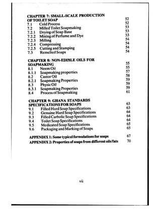 CHAPTER 7: SMALL-SCALE PRODUCTION
OF TOILET SOAP
7.1 Cold Process
7.2 Milled Toilet Soapmaking
7.2.1 Drying of SoapBase
7.2.2 Mixing of PerfumeandDye
7.2.3 Milling
‘7.2.4 Compressing
7.25 Cutting andStamping
7.3 RemeltedSoaps
CHAPTER 8: NON-EDIBLE OILS FOR
SOAPMAKING
8.1 NeemOil
8.1-l Soapmakingproperties
8.2 CastorOil
8.2.1 SoapmakingProperties
8.3 PhysicOil
8.3.f SoapmakingProperties
8.4 Processof Soapmaking
CHAPTER 9: GHANA STANDARDS
SPECIFICATIONS FOR SOAPS
9.1 Filled Hard SoapSpecifications
9.2 GenuineHard SoapSpecifications
9.3 Filled Carbolic SoapSpecifications
9.4 Toilet SoapSpecifications
9.5 MedicatedSoapSpecifications
9.6 PackagingandMarking of Soaps
APPENDIX 1:Sometypical formulations for soaps
APPENDIX 2: Properties of soapsfrom different oils/fats
52
52
53
53
53
54
54
54
54
55
55
57
58
59
59
59
61
63
63
64
64
44
65
45
67
70
vii
 