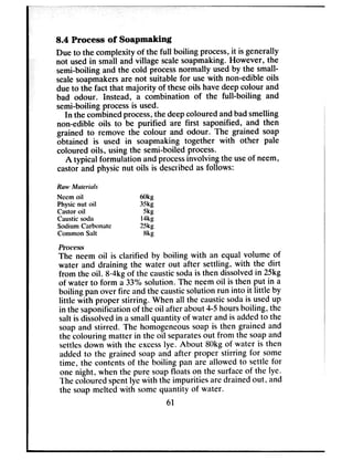 8.4 Process of Soapmakhg
Due to the complexity of the full boiling process,it is generally
not usedin small and village scalesoapmaking. However, the
semi-boiling and the cold processnormally usedby the small-
scalesoapmakersare not suitable for usewith non-edible oils
dueto the fact that majority of theseoils havedeepcolour and
bad odour. Instead, a combination of the full-boiling and
semi-boiling processis used.
In the combinedprocess,the deepcoloured andbadsmelling
non-edible oils to be purified are first saponified, and then
grained to remove the colour and odour. The grained soap
obtained is used in soapmaking together with other pale
coloured oils, using the semi-boiled process.
A typical formulation and processinvolving the useof neem,
castor and physic nut oils is describedasfollows:
Rm Mrrttviuls
Nccm oil 6w
Physic nut oil 3,5kg
Castor oil w
Caustic soda l4kg
Sodium Carbonate 2Skg
Common Salt Bkg
The neem oil is clarified by boiling with an equal volume of
water and draining the water out after settling, with the dirt
from the oil. &4kg of the causticsodais then dissolvedin 25kg
of water to form a 33% solution. The neemoil is then put in a
boiling pan over fire and the causticsolution run into it little by
little with proper stirring. When all the causticsodais usedup
in the saponificationof the oil after about 4-5hoursboiling, the
salt is dissolvedin a small quantity of water andis addedto the
soapand stirred. The homogeneoussoap is then grained and
the colouring matter in the oil separatesout from the soapand
settlesdown with the excesslye. About 8Okgof water is then
added to the grained soap and after proper stirring for some
time, the contents of the boiling pan are allowed to settle for
one night, when the pure soapfloats on the surfaceof the lye.
The coloured spentlye with the impurities aredrained out, and
the soap melted with somequantity of water.
61
 
