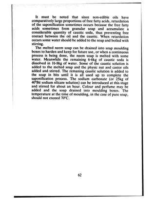 It must be noted that since non-edible oils have
comparatively largeproportions of free fatty acids,retardation
of the saponification sometimesoccurs becausethe free fatty
acids sometimes form granular soap and accumulate a
considerable quantity of caustic soda, thus preventing free
contact between the oil and the caustic. When retardation
occurssomewater should be addedto the soapand boiled with
stirring.
The melted neem soap can be drained into soap moulding
boxesto harden andkeep for future use,or when a continuous
processis being done, the neem soap is melted with some
water. Meanwhile the remaining 606kg of caustic soda is
dissolved in 1608kgof water. Some of the caustic solution is
added to the melted soap and the physic nut and castor oils
added and stirred. The remaning caustic solution is added to
the soap in bits until it is all used up to complete the
saponification process. The sodium carbonate (or 25kg of
4O”Besodium silicate solution) can be introduced at this stage
and stirred for about an hour. Colour and perfume may be
added and the soap drained into moulding boxes. The
temperature at the time of moulding, in the caseof pure soap,
should not exceed70°C.
62
 