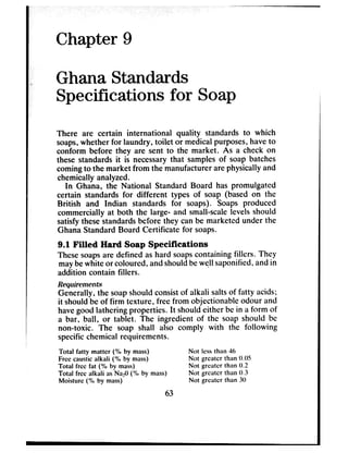 .
Chapter 9
Ghana Standards
Specifications for Soap
There are certain international quality standards to which
soaps,whether for laundry, toilet or medicalpurposes,haveto
conform before they are sent to the market. As a check on
these standards it is necessarythat samplesof soap batches
comingto the market from the manufacturerarephysically and
chemically analyzed.
In Ghana, the National Standard Board has promulgated
certain standards for different types of soap (based on the
British and Indian standards for soaps). Soaps produced
commercially at both the large- and small-scalelevels should
satisfythesestandardsbefore they canbe marketed under the
Ghana Standard Board Certificate for soaps.
9.1 Filled Hard Soap Specifications
Thesesoapsare defined ashard soapscontaining fillers. They
maybewhite or coloured, andshouldbewell saponified,andin
addition contain fillers.
Requirements
Generally, the soapshould consistof alkali saltsof fatty acids;
it shouldbe of firm texture, free from objectionable odour and
havegood lathering properties. It shouldeither be in a form of
a bar, ball, or tablet. The ingredient of the soap should be
non-toxic. The soap shall also comply with the following
specificchemical requirements.
Total fatty matter (% by mass)
Fret caustic alkali (%I by mass)
Total free fat (%I by mass)
Total free alkali as NazO (% by mass)
Moisture (% by mass)
Not less than 46
Not greater than 0.05
Not grcatcr than 0.2
Not grcatcr than 0.3
Not grcatcr than 30
63
 