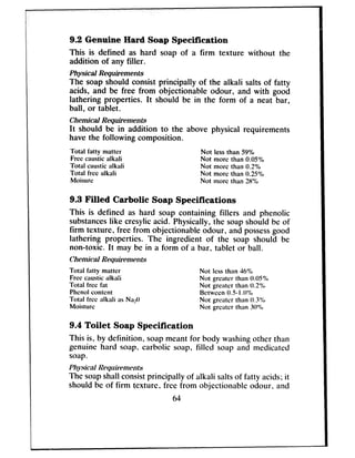 9.2 Genuine Hard Soap Specification
This is defined as hard soap of a firm texture without the
addition of any filler.
Physical Requirements
The soap should consist principally of the alkali salts of fatty
acids, and be free from objectionable odour, and with good
lathering properties. It should be in the form of a neat bar,
ball, or tablet.
Chemical Requirements
It should be in addition to the above physical requirements
havethe following composition.
Total fatty matter Not less than 59%
Free caustic alkali Not more than 0.05%
Total caustic alkali Not mow than 0.2%
Total free alkali Not mow than 0.25%
Moisurc Not more than 28’X
9.3 Filled Carbolic Soap Specifications
This is defined as hard soap containing fillers and phenolic
substanceslike cresylic acid. Physically, the soapshould be of
firm texture, free from objectionable odour, and possessgood
lathering properties. The ingredient of the soap should be
non-toxic. It may be in a form of a bar, tablet or ball.
Chemical Requirements
Total fatty matter Not loss than 46%
Free cwstic alkali Not greater than O.OS%
Total free fat Not grcatcr than 0.2%
Phenol content Bctwccn O.S-1.(I’%,
Total free alkali as Na,O Not grcntcr than 0.3%
Moisture Not grcator than 30%
9.4 Toilet Soap Specification
This is, by definition, soapmeant for body washingother than
genuine hard soap, carbolic soap, filled soap and medicated
soap.
Physical Requirements
The soapshall consistprincipally of alkali saltsof fatty acids; it
should be of firm texture, free from objectionable odour, and
64
 