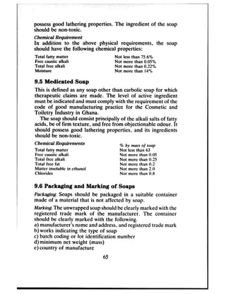 possessgood lathering properties. The ingredient of the soap
should be non-toxic.
Chemical Requirement
In addition to the above physical requirements, the soap
should have the following chemical properties:
Total fatty matter Not less than 75.6%
Free caustic alkali Not more than 0.05%
Total free alkali Not more than 0.22%
Moisture Not more than 14%
9.5 Medicated Soap
This is defined asany soapother than carbolic soapfor which
therapeutic claims are made. The level of active ingredient
must be indicated and mustcomply with the requirement of the
code of good manufacturing practice for the Cosmetic and
Toiletry Industry in Ghana.
The soapshouldconsistprincipally of the alkali saltsof fatty
acids,be of firm texture, andfree from objectionable odour. It
should possessgood lathering properties, and its ingredients
should be non-toxic.
Chemical Requirements % by mass of soap
Total fatty matter Not less than 63
Free caustic alkali Not more than 0.05
Total free alkali Not more than 0.25
Total free fat Not more than 0.2
Matter insoluble in ethanol Not more than 2.0
Chlorides Not more than 0.8
9.6 Packaging and Marking of Soaps
Packaging. Soapsshould be packaged in a suitable container
made of a material that is not affected by soap.
Marking. The unwrappedsoapshouldbeclearly markedwith the
registered trade mark of the manufacturer. The container
should be clearly marked with the following.
a) manufacturer’snameandaddress,andregisteredtrade mark
b) works indicating the type of soap
c) batch coding or lot identification number
d) minimum net weight (mass)
e) country of manufacture
65
 