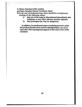 f) Ghana Standard (GS) number
g) Ghana Standard Board Certificate Mark
h) In the caseof medicated soap, there should be a conspicuous
warning of the following nature
0 that use of the soap he discontinued immediately skin
irritations or any other adverse reaction appears.
ii) that prolonged use may be dangerous.
In addition, for medicated soapscontaining mercuric oxide
the product should not be used on damaged skins, e.g.cut or
open skin. This warning must appear on the outer cover of the
container.
66
 