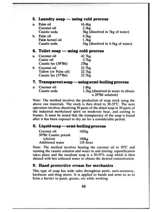 5. Laundry soap - using cold process
a. Palm oil 16.4kg
Coconut oil 2.2kg
Caustic soda 3kg (dissolved in 7kg of water)
b. Palm oil 4.5kg
Palm kernel oil 1.3kg
Caustic soda lkg (dissolved in 4.5kg of water)
6. Toilet soap - using cold process
a. Coconut oil 42.7kg
Castor oil 3.7kg
Caustic lye (38”Be) 23kg
b Coconut oil 22.7kg
Tallow (or Palm oil) 22.7kg
Caustic lye (37’Be) 22.7kg
7. Transparent soap - using semi-boiling process
a. Coconut oil 1.8kg
Caustic soda 1.2kg (dissolved in water to obtain
a 20”Be solution)
Note: The method involves the production of soap stock using the
above raw materials. The stock is then dried to 30-35°C. The next
operation involves dissolving 50 parts of the dried soap in 50 parts of
the industrial methylated spirit on moderate heat, and cooling in
frames. It must be noted that the transparency of the soap is found
after it has been exposed to dry air for a considerable period.
8. Liquid soap -semi-boiling process
Coconut oil 182kg
50”Be Caustic potash
solution 1OOkg
Additional water 135litres
Note: The method involves heating the coconut oil to 50°C :rnd
running the caustic solution and water in and stirring: saponification
takes place and the resultant soap is a 50-55% soap which is then
diluted with hot softened water to obtain the desired concentration.
9. Hand protective cream for mechanics
This type of soap has wide sales throughout paint, auto-accessory,
hardware and drug stores. It is applied to hands and arms so as to
form a barrier to paint, grease, etc while working.
68
 