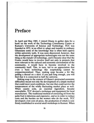 Preface
In April and May 1985,I visited Ghana to gather data for a
book on the work of the Technology Consultancy Centre at
Kumasi’s University of Science and Technology. TCC was
founded in 1972,in an effort to adapt and transfer to ordinary
Ghanaians some of the knowledge that is often held captive
within university walls. It wassoon discovered,however, that
the development of appropriate technologieswasnot the same
thing asthe transfer of technology, and it becameclearthat the
Centre would have to involve itself not only in projects that
were relevant to the cultural and economicenvironment of the
community, it would have to become involved in the
community itself. This, in turn, led to an appreciation that
even a basic technology like soapmaking cannot be
compartmentalized. Thus, making soap became a bit like
pulling a thread on a shirt: if you pull long enough, you will
find that it is connectedto half the universe.
Making soapin the context of Ghana’sprotracted economic
difficulties meantnot only the developmentof asimplemethod
that could meetrural conditions, but one that could survivethe
temperament of the wildly fluctuating market place as well.
When caustic soda, an essential ingredient, became
unavailable,TCC devizeda techniqueand equipment for local
manufacture.The traditional method of extracting oil from the
palm fruit is laborious and expensive,and soin order to reduce
costsand the burden on the women who do the work, TCC
developeda low-costoil press,the production of which is now
firmly establishedin severalsmallworkshopsin Kumasi. When
ix
 