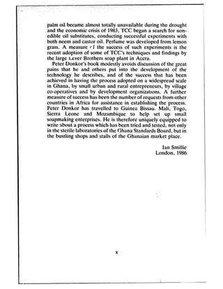 ,
palm oil becameaimost totally unavailable during the drought
and the economiccrisis of 1983,TCC begana searchfor non-
edible oil substitutes, conducting successfulexperiments with
both neem and castoroil. Perfume wasdevelopedfrom lemon
grass. A measure rf the successof such experiments is the
recent adoption of some of TCC’s techniquesand findings by
the large iever Brothers soapplant in Accra.
Peter Donkor’s book modestly avoidsdiscussionof the great
pains that he and others put into the development of the
technology he describes, and of the successthat has been
achievedin having the processadopted on a widespreadscale
in Ghana, by small urban and rural entrepreneurs, by village
co-operatives and by development organizations. A further
measureof successhasbeenthe number of requestsfrom other
countries in Africa for assistancein establishing the process.
Peter Donkor has travelled to Guinea Bissau. Mali, Togo,
Sierra Leone and Mozambique to help set up small
soapmakingenterprises. Weis therefore uniquely equipped to
write about a processwhich ha,sbeentried and tested,not only
in the sterile laboratories of the Ghana StandardsBoard, but in
the bustling shopsand stalls of the Ghanaian market place.
Ian Smillie
London, 1986
 