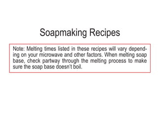 Soapmaking Recipes
Note: Melting times listed in these recipes will vary depend-
ing on your microwave and other factors. When melting soap
base, check partway through the melting process to make
sure the soap base doesn’t boil.
 
