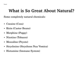 Natural
What is So Great About Natural?
Some completely natural chemicals:
• Cocaine (Coca)
• Ricin (Castor Beans)
• Morphine (Poppy)
• Nicotine (Tobacco)
• Mescaline (Peyote)
• Strychnine (Strychnos Nux Vomica)
• Histamine (Immune System)
 