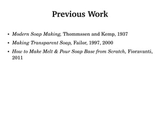 Previous Work
• Modern Soap Making, Thommssen and Kemp, 1937
• Making Transparent Soap, Failor, 1997, 2000
• How to Make Melt & Pour Soap Base from Scratch, Fioravanti,
2011
 