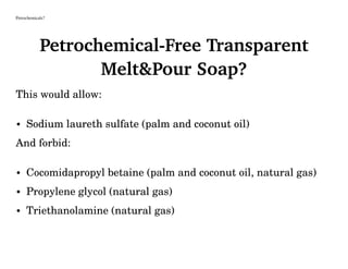 Petrochemicals?
Petrochemical-Free Transparent
Melt&Pour Soap?
This would allow:
• Sodium laureth sulfate (palm and coconut oil)
And forbid:
• Cocomidapropyl betaine (palm and coconut oil, natural gas)
• Propylene glycol (natural gas)
• Triethanolamine (natural gas)
 