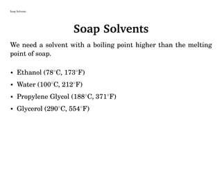 Soap Solvents
Soap Solvents
We need a solvent with a boiling point higher than the melting
point of soap.
• Ethanol (78◦
C, 173◦
F)
• Water (100◦
C, 212◦
F)
• Propylene Glycol (188◦
C, 371◦
F)
• Glycerol (290◦
C, 554◦
F)
 