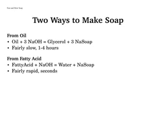 Fast and Slow Soap
Two Ways to Make Soap
From Oil
• Oil + 3 NaOH = Glycerol + 3 NaSoap
• Fairly slow, 1-4 hours
From Fatty Acid
• FattyAcid + NaOH = Water + NaSoap
• Fairly rapid, seconds
 